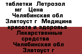  таблетки  Летрозол 2,5 мг › Цена ­ 1 000 - Челябинская обл., Златоуст г. Медицина, красота и здоровье » Лекарственные средства   . Челябинская обл.,Златоуст г.